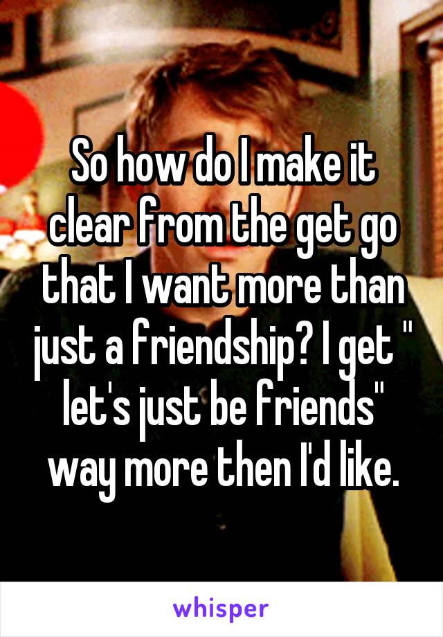 So how do I make it clear from the get go that I want more than just a friendship? I get " let's just be friends" way more then I'd like.