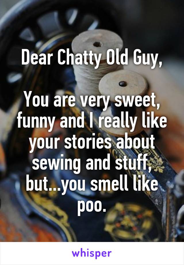 Dear Chatty Old Guy,

You are very sweet, funny and I really like your stories about sewing and stuff, but...you smell like poo.