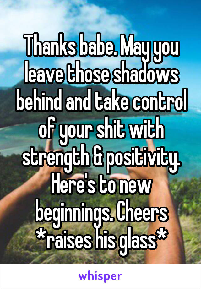 Thanks babe. May you leave those shadows behind and take control of your shit with strength & positivity. Here's to new beginnings. Cheers *raises his glass*