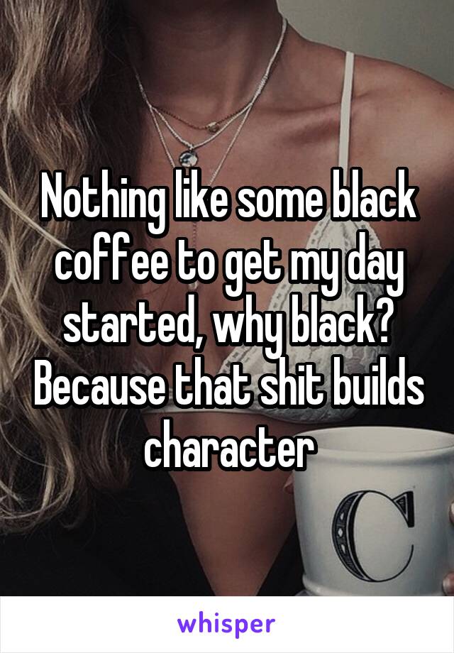 Nothing like some black coffee to get my day started, why black? Because that shit builds character