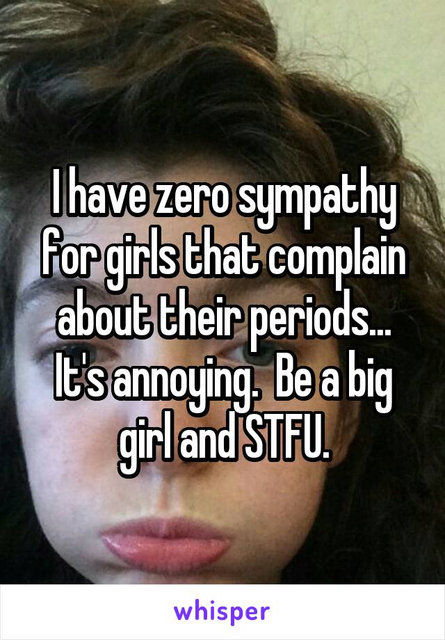 I have zero sympathy for girls that complain about their periods... It's annoying.  Be a big girl and STFU.