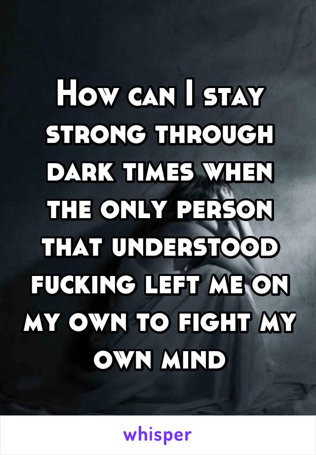 How can I stay strong through dark times when the only person that understood fucking left me on my own to fight my own mind