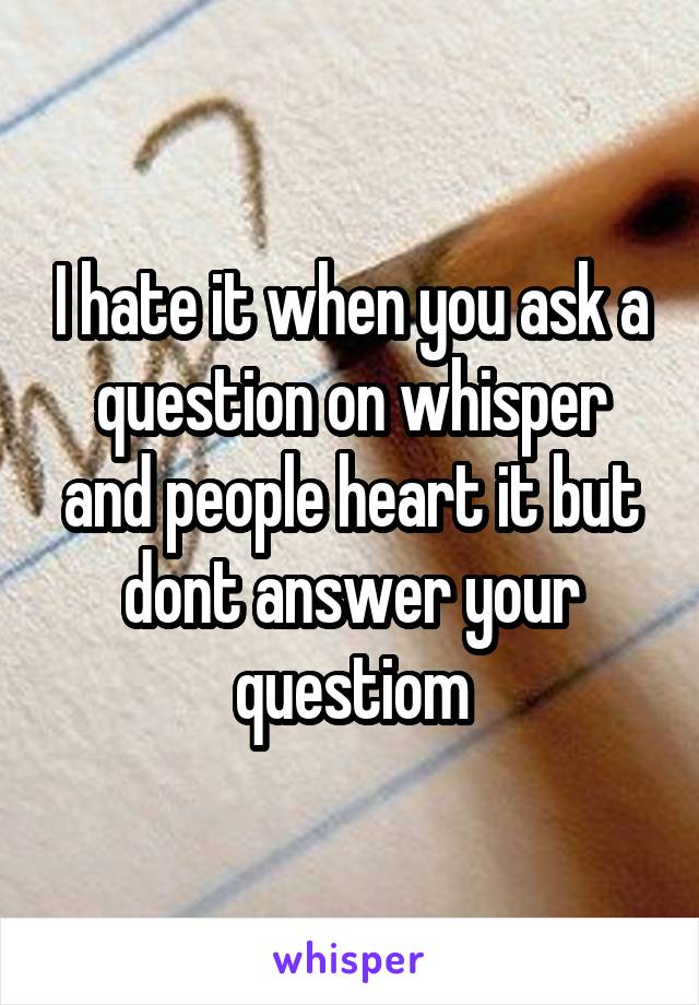 I hate it when you ask a question on whisper and people heart it but dont answer your questiom