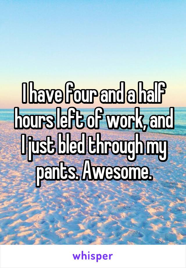 I have four and a half hours left of work, and I just bled through my pants. Awesome.