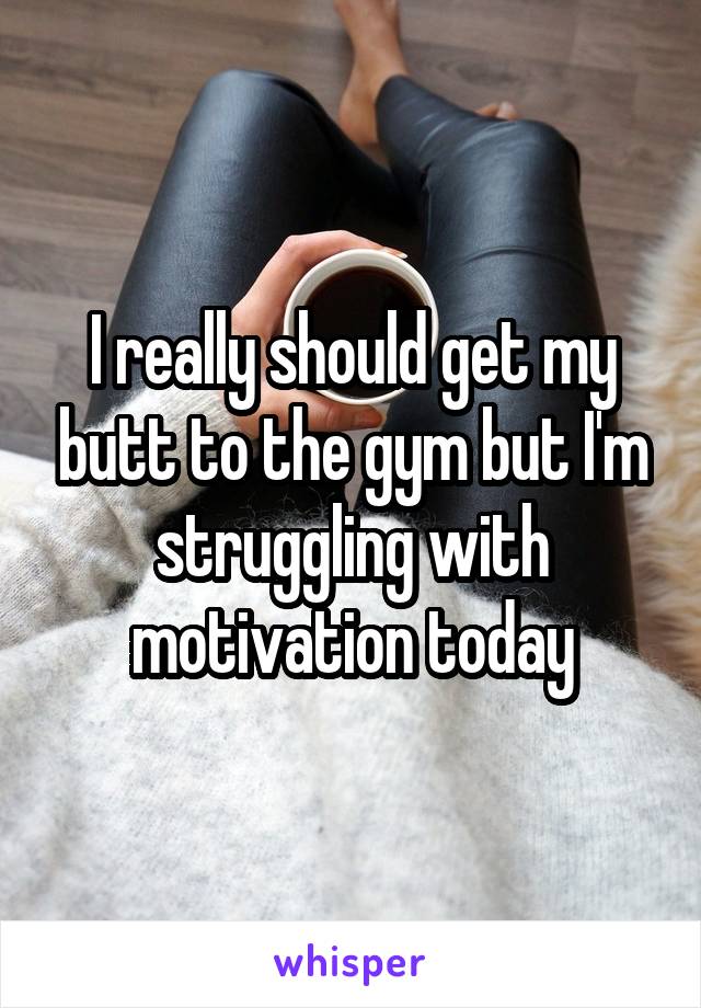 I really should get my butt to the gym but I'm struggling with motivation today