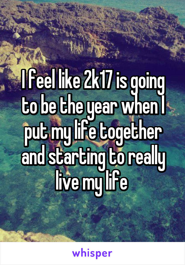 I feel like 2k17 is going to be the year when I put my life together and starting to really live my life 