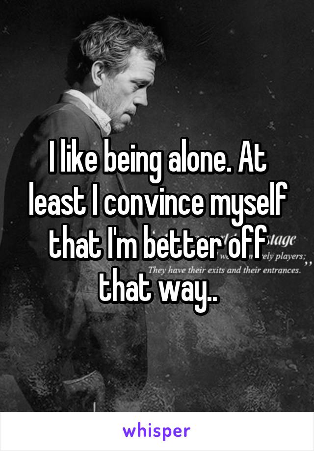 I like being alone. At least I convince myself that I'm better off that way..