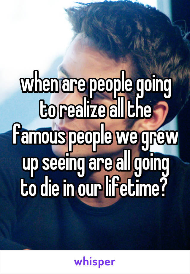 when are people going to realize all the famous people we grew up seeing are all going to die in our lifetime? 