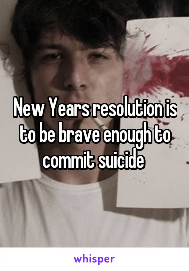 New Years resolution is to be brave enough to commit suicide 