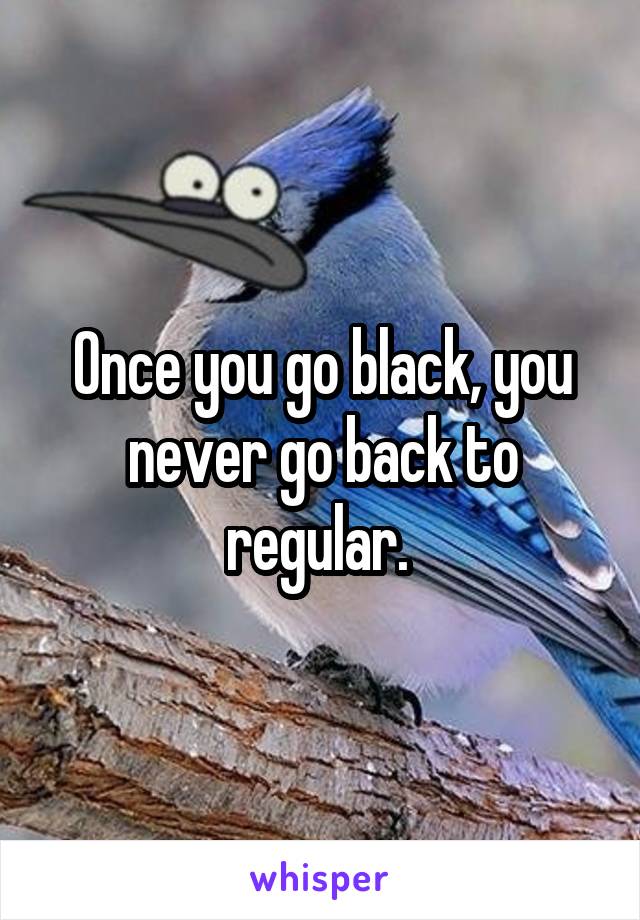 Once you go black, you never go back to regular. 