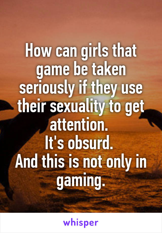 How can girls that game be taken seriously if they use their sexuality to get attention. 
It's obsurd. 
And this is not only in gaming.