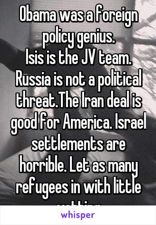 Obama was a foreign policy genius.
Isis is the JV team.
Russia is not a political threat.The Iran deal is good for America. Israel settlements are horrible. Let as many refugees in with little vetting