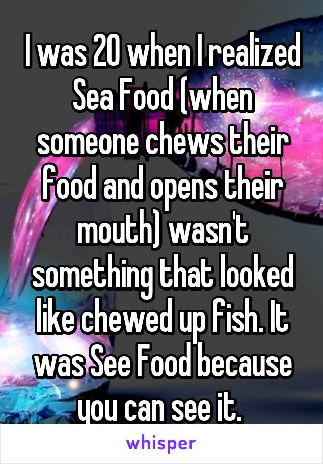 I was 20 when I realized Sea Food (when someone chews their food and opens their mouth) wasn't something that looked like chewed up fish. It was See Food because you can see it. 