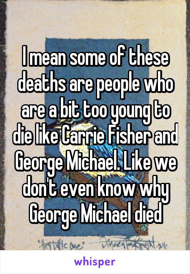 I mean some of these deaths are people who are a bit too young to die like Carrie Fisher and George Michael. Like we don't even know why George Michael died