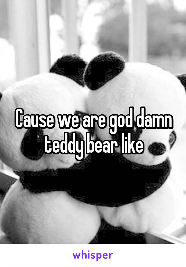 Cause we are god damn teddy bear like