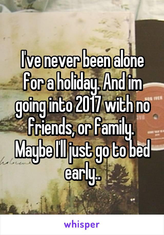 I've never been alone for a holiday. And im going into 2017 with no friends, or family. 
Maybe I'll just go to bed early..