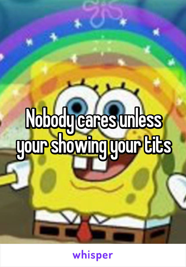 Nobody cares unless your showing your tits