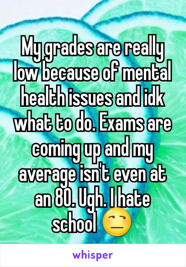 My grades are really low because of mental health issues and idk what to do. Exams are coming up and my average isn't even at an 80. Ugh. I hate school 😒