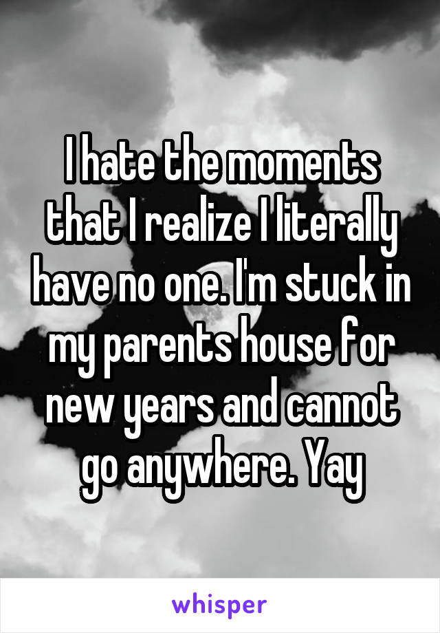 I hate the moments that I realize I literally have no one. I'm stuck in my parents house for new years and cannot go anywhere. Yay