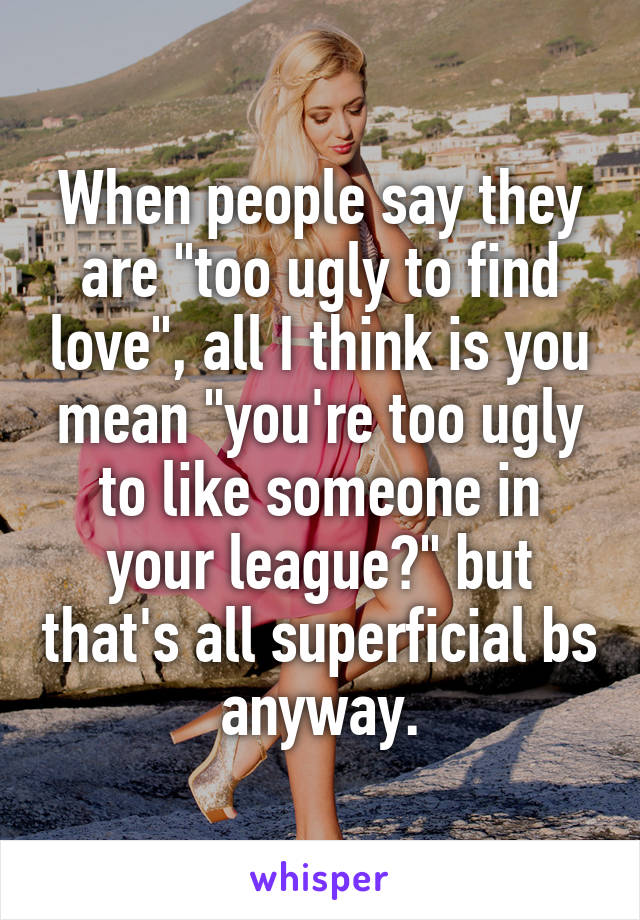 When people say they are "too ugly to find love", all I think is you mean "you're too ugly to like someone in your league?" but that's all superficial bs anyway.