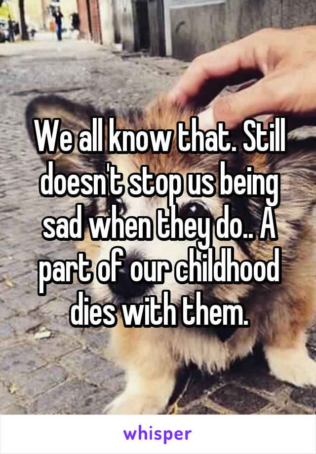 We all know that. Still doesn't stop us being sad when they do.. A part of our childhood dies with them.