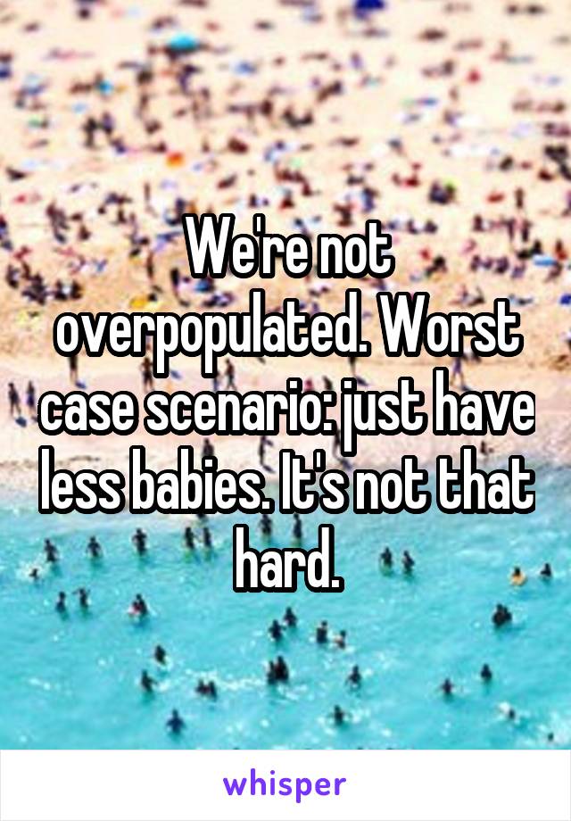 We're not overpopulated. Worst case scenario: just have less babies. It's not that hard.