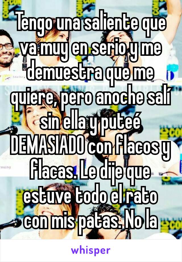 Tengo una saliente que va muy en serio y me demuestra que me quiere, pero anoche salí sin ella y puteé DEMASIADO con flacos y flacas. Le dije que estuve todo el rato con mis patas. No la merezco.