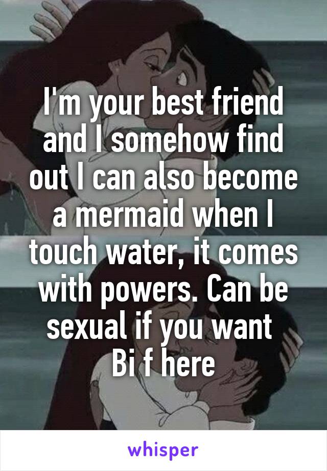 I'm your best friend and I somehow find out I can also become a mermaid when I touch water, it comes with powers. Can be sexual if you want 
Bi f here