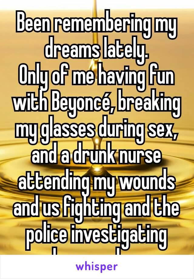 Been remembering my dreams lately.
Only of me having fun with Beyoncé, breaking my glasses during sex, and a drunk nurse attending my wounds and us fighting and the police investigating her murder.