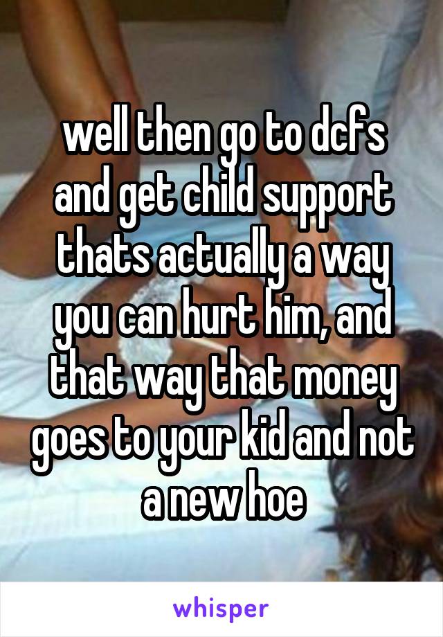 well then go to dcfs and get child support thats actually a way you can hurt him, and that way that money goes to your kid and not a new hoe