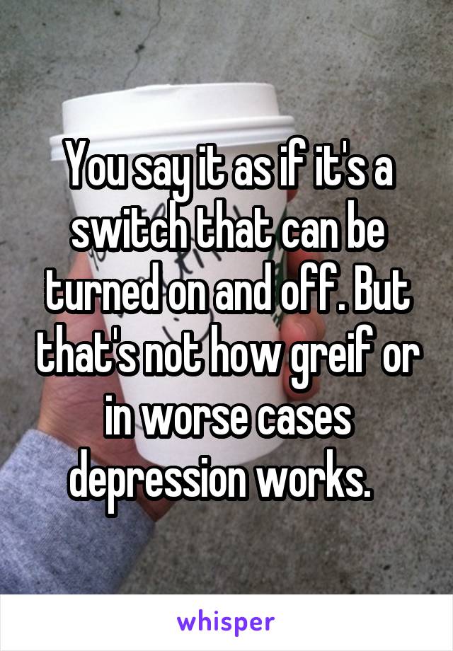 You say it as if it's a switch that can be turned on and off. But that's not how greif or in worse cases depression works.  