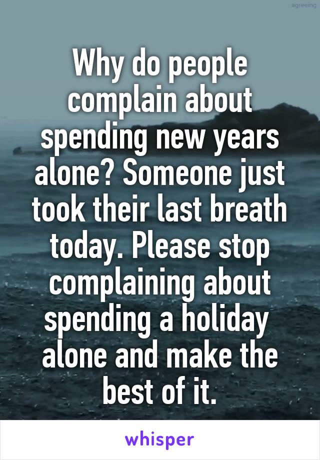 Why do people complain about spending new years alone? Someone just took their last breath today. Please stop complaining about spending a holiday  alone and make the best of it.