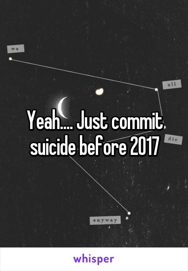 Yeah.... Just commit suicide before 2017