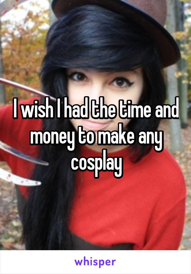 I wish I had the time and money to make any cosplay