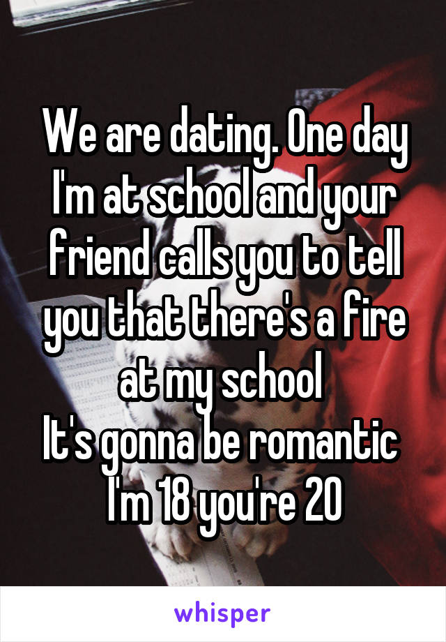 We are dating. One day I'm at school and your friend calls you to tell you that there's a fire at my school 
It's gonna be romantic 
I'm 18 you're 20