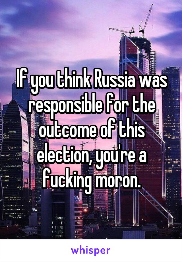 If you think Russia was responsible for the outcome of this election, you're a fucking moron.