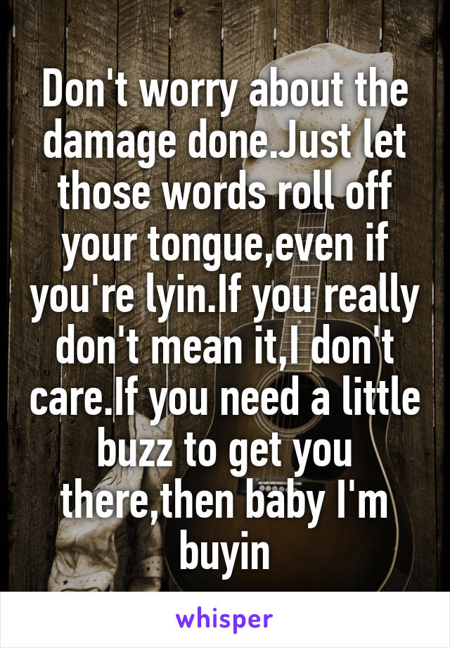 Don't worry about the damage done.Just let those words roll off your tongue,even if you're lyin.If you really don't mean it,I don't care.If you need a little buzz to get you there,then baby I'm buyin