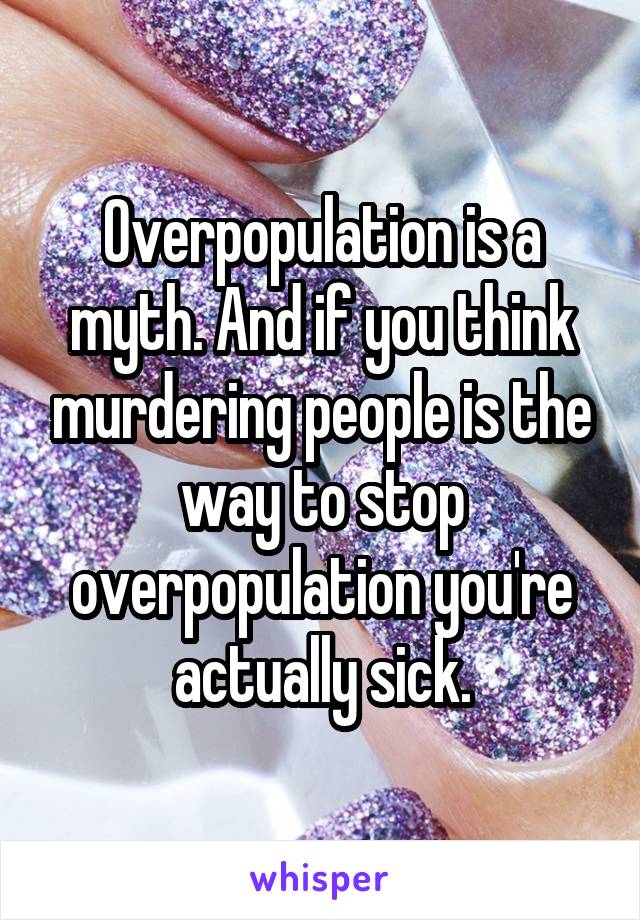 Overpopulation is a myth. And if you think murdering people is the way to stop overpopulation you're actually sick.