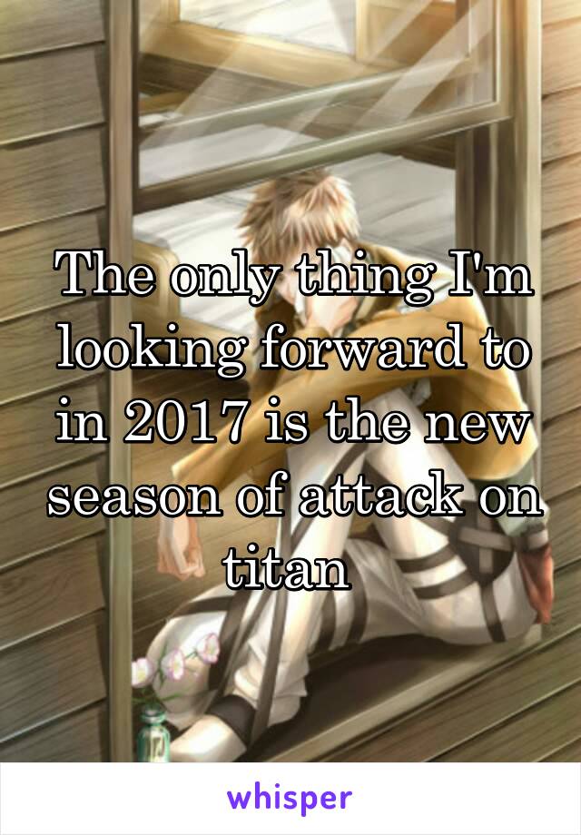 The only thing I'm looking forward to in 2017 is the new season of attack on titan 