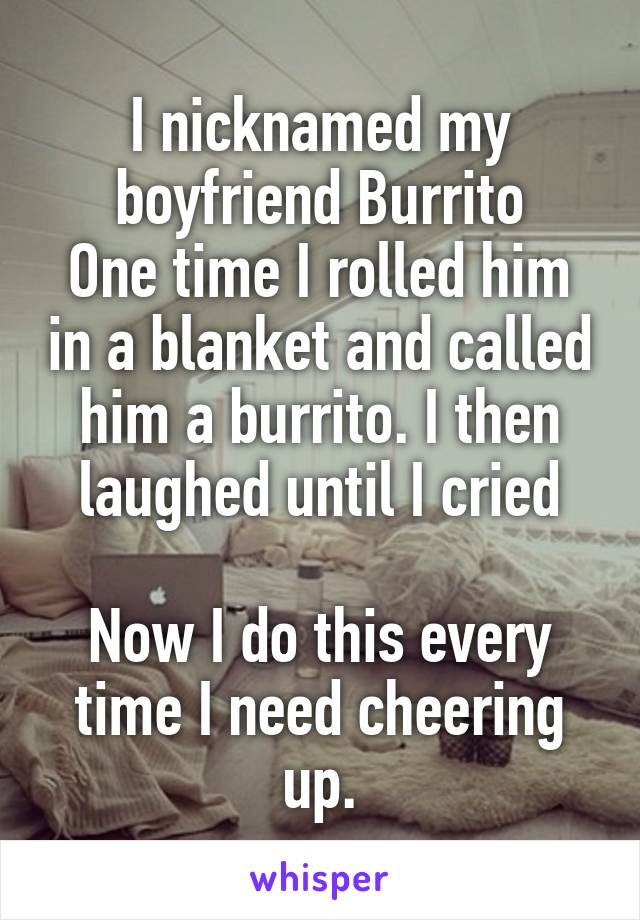 I nicknamed my boyfriend Burrito
One time I rolled him in a blanket and called him a burrito. I then laughed until I cried

Now I do this every time I need cheering up.