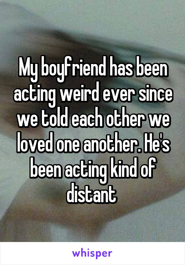 My boyfriend has been acting weird ever since we told each other we loved one another. He's been acting kind of distant 