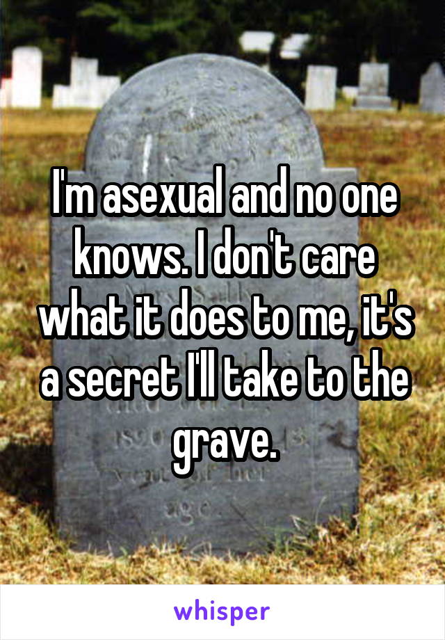 I'm asexual and no one knows. I don't care what it does to me, it's a secret I'll take to the grave.