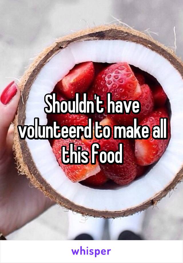 Shouldn't have volunteerd to make all this food