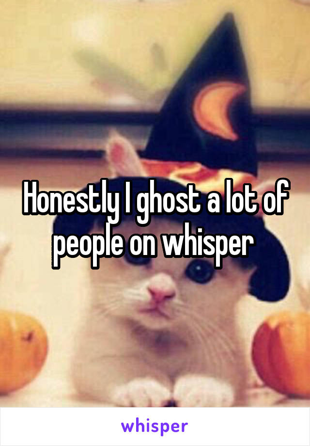 Honestly I ghost a lot of people on whisper 