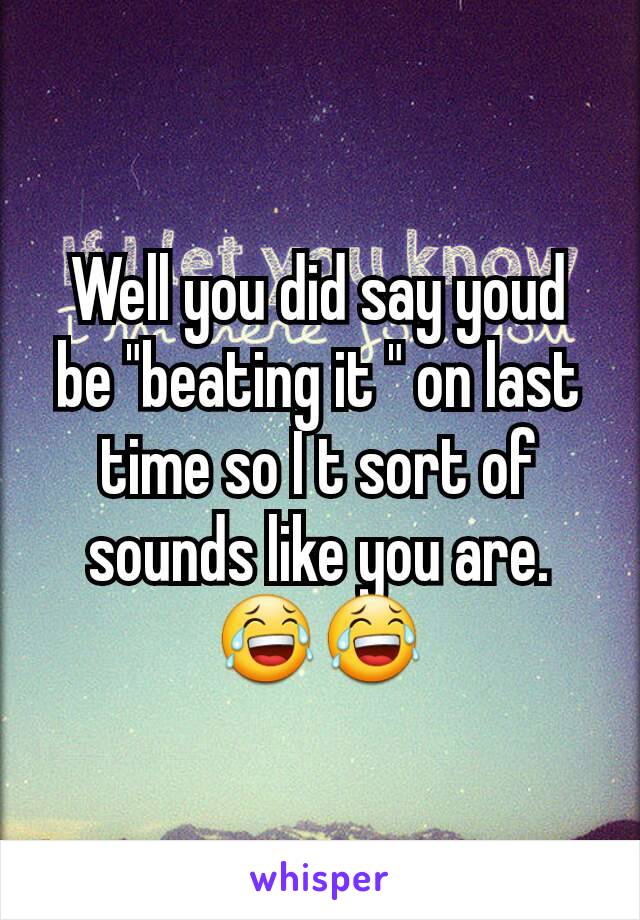 Well you did say youd be "beating it " on last time so I t sort of sounds like you are.😂😂