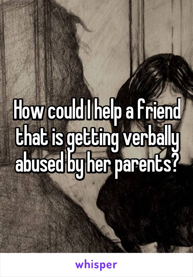 How could I help a friend that is getting verbally abused by her parents?