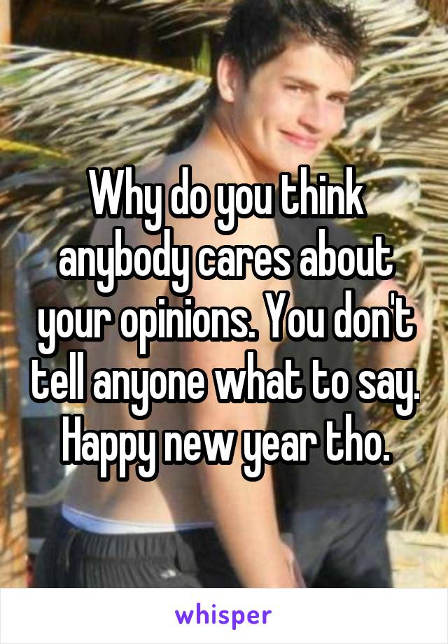 Why do you think anybody cares about your opinions. You don't tell anyone what to say. Happy new year tho.