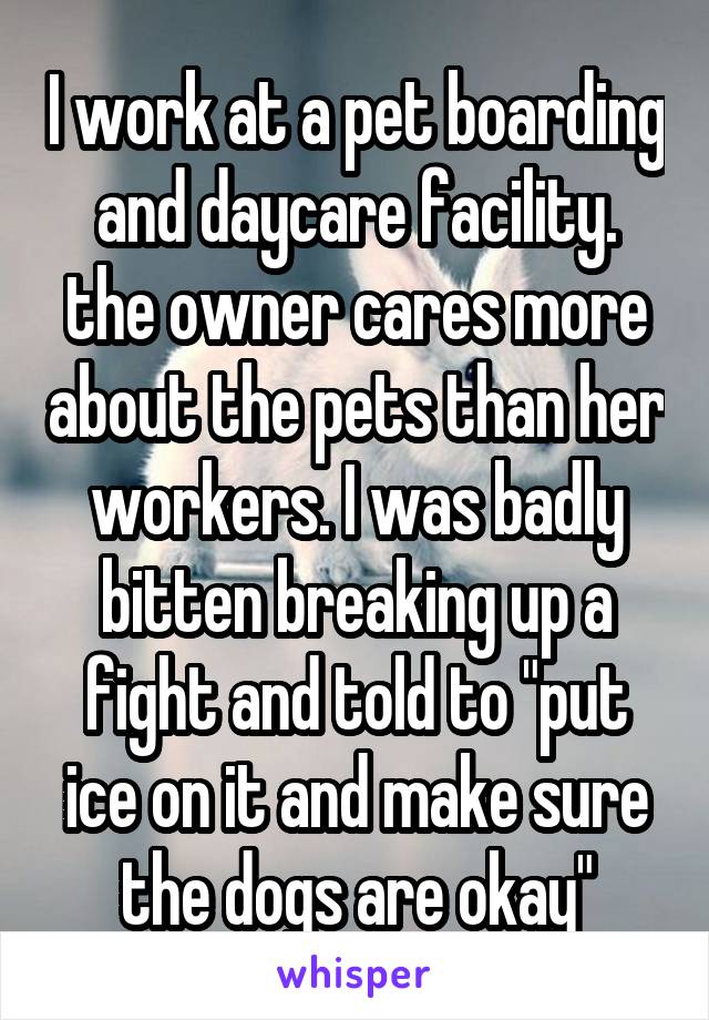 I work at a pet boarding and daycare facility. the owner cares more about the pets than her workers. I was badly bitten breaking up a fight and told to "put ice on it and make sure the dogs are okay"