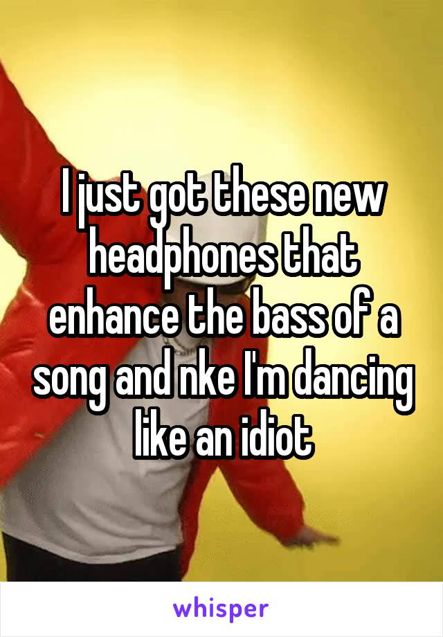 I just got these new headphones that enhance the bass of a song and nke I'm dancing like an idiot