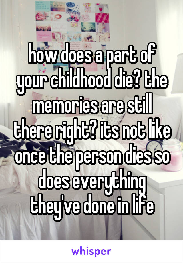 how does a part of your childhood die? the memories are still there right? its not like once the person dies so does everything they've done in life